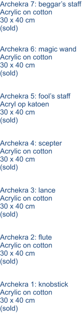 Archekra 7: beggar’s staff Acrylic on cotton 30 x 40 cm (sold) Archekra 6: magic wand Acrylic on cotton 30 x 40 cm (sold) Archekra 5: fool’s staff Acryl op katoen 30 x 40 cm (sold) Archekra 4: scepter Acrylic on cotton 30 x 40 cm (sold) Archekra 3: lance Acrylic on cotton 30 x 40 cm (sold) Archekra 2: flute Acrylic on cotton 30 x 40 cm (sold) Archekra 1: knobstick Acrylic on cotton 30 x 40 cm (sold)